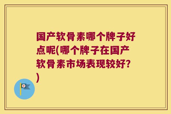国产软骨素哪个牌子好点呢(哪个牌子在国产软骨素市场表现较好?)