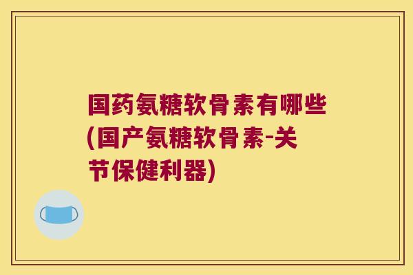国药氨糖软骨素有哪些(国产氨糖软骨素-关节保健利器)
