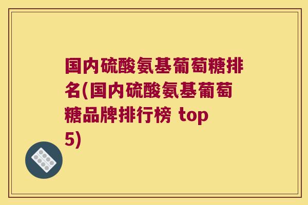 国内硫酸氨基葡萄糖排名(国内硫酸氨基葡萄糖品牌排行榜 top5)