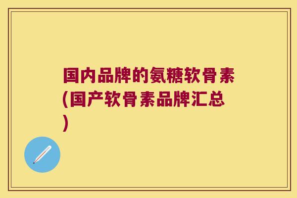 国内品牌的氨糖软骨素(国产软骨素品牌汇总)