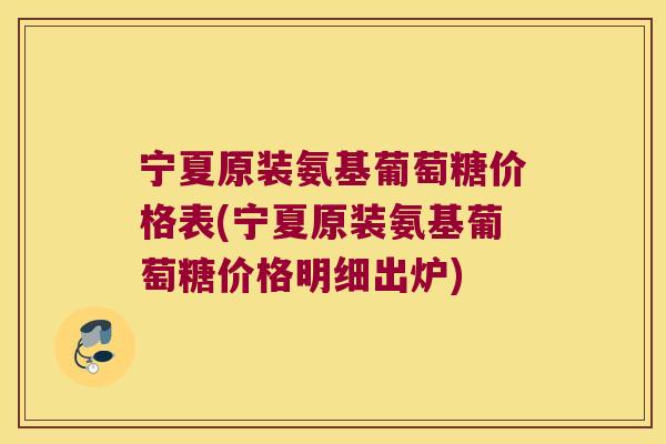 宁夏原装氨基葡萄糖价格表(宁夏原装氨基葡萄糖价格明细出炉)