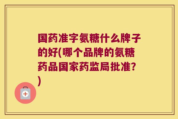 国药准字氨糖什么牌子的好(哪个品牌的氨糖药品国家药监局批准?) 国药准字氨糖什么牌子的好(哪个品牌的氨糖药品国家药监局批准?)