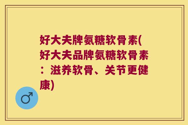 好大夫牌氨糖软骨素(好大夫品牌氨糖软骨素:滋养软骨、关节更健康)