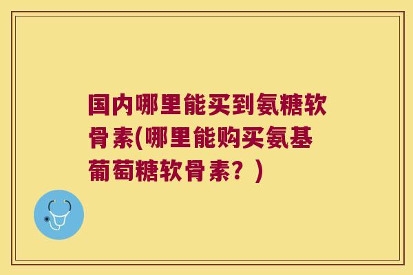 国内哪里能买到氨糖软骨素(哪里能购买氨基葡萄糖软骨素?)