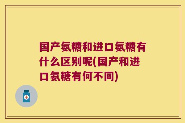 国产氨糖和进口氨糖有什么区别呢(国产和进口氨糖有何不同)