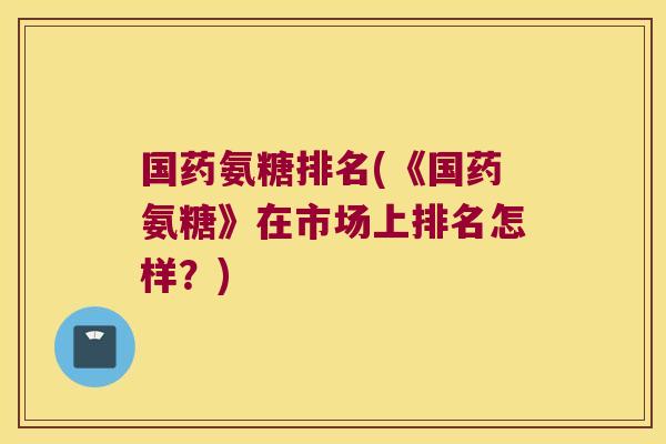 国药氨糖排名(《国药氨糖》在市场上排名怎样?)