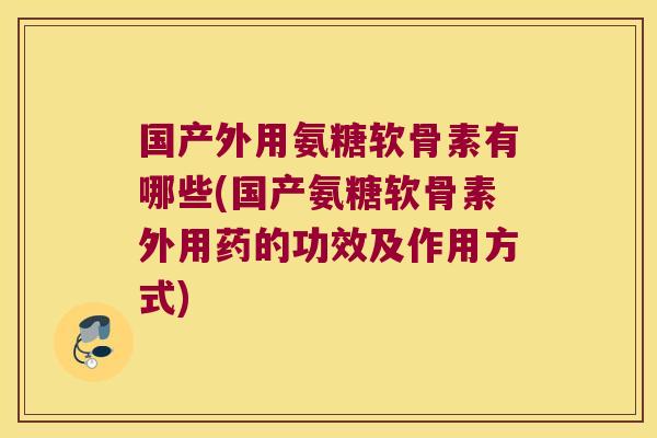国产外用氨糖软骨素有哪些(国产氨糖软骨素外用药的功效及作用方式)