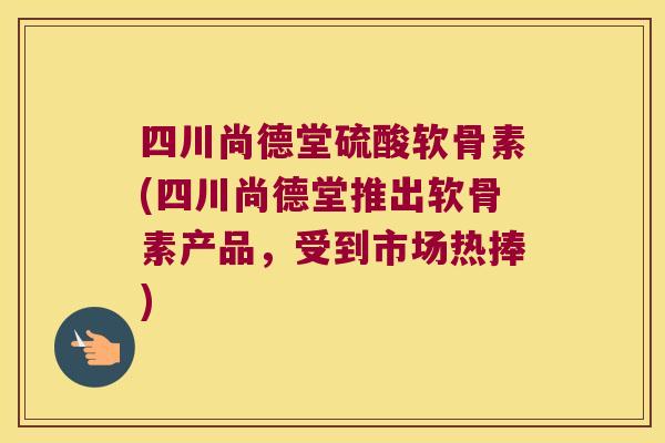 四川尚德堂硫酸软骨素(四川尚德堂推出软骨素产品，受到市场热捧)