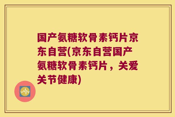 国产氨糖软骨素钙片京东自营(京东自营国产氨糖软骨素钙片,关爱关节健康)