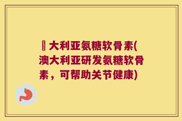 奧大利亚氨糖软骨素(澳大利亚研发氨糖软骨素,可帮助关节健康)
