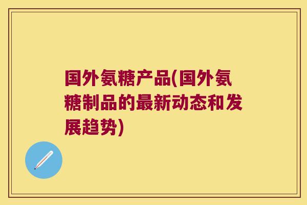 国外氨糖产品(国外氨糖制品的最新动态和发展趋势)