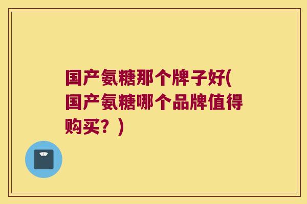 国产氨糖那个牌子好(国产氨糖哪个品牌值得购买?)