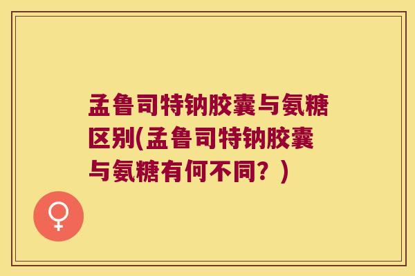 孟鲁司特钠胶囊与氨糖区别(孟鲁司特钠胶囊与氨糖有何不同？)
