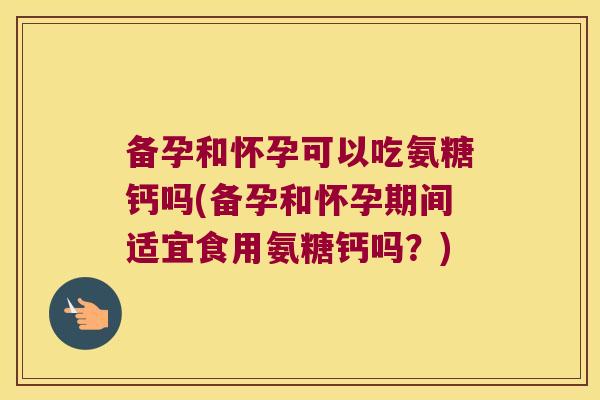 备孕和怀孕可以吃氨糖钙吗(备孕和怀孕期间适宜食用氨糖钙吗?)