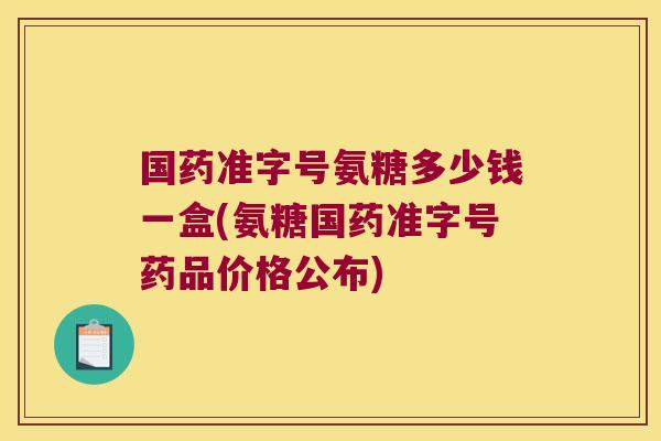 国药准字号氨糖多少钱一盒(氨糖国药准字号药品价格公布)