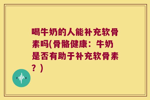 喝牛奶的人能补充软骨素吗(骨骼健康:牛奶是否有助于补充软骨素?)