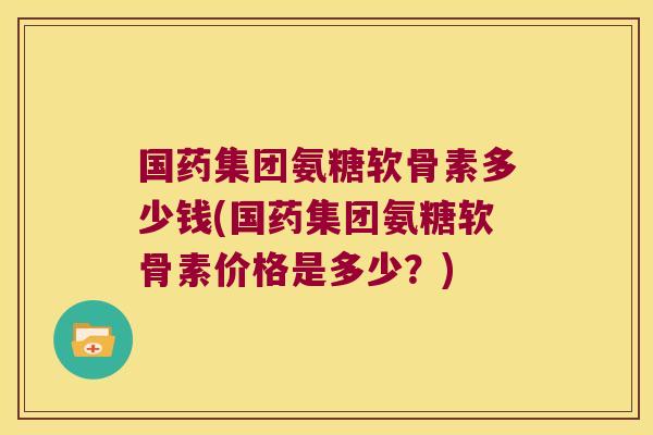 国药集团氨糖软骨素多少钱(国药集团氨糖软骨素价格是多少?)
