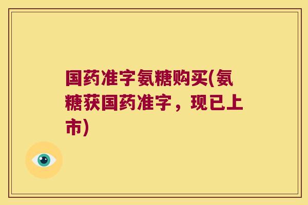 国药准字氨糖购买(氨糖获国药准字,现已上市)