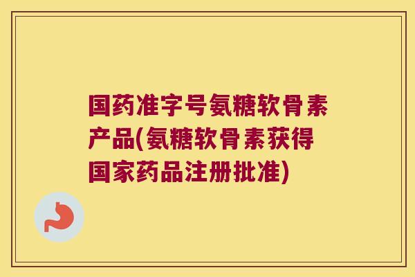 国药准字号氨糖软骨素产品(氨糖软骨素获得国家药品注册批准)