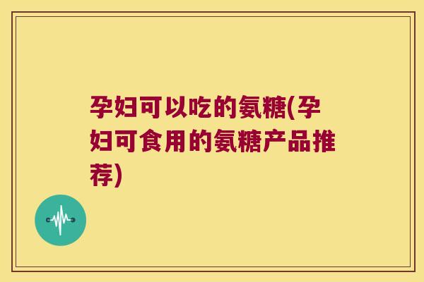 孕妇可以吃的氨糖(孕妇可食用的氨糖产品推荐)