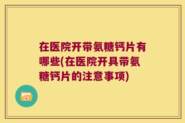 在医院开带氨糖钙片有哪些(在医院开具带氨糖钙片的注意事项) 在医院开带氨糖钙片有哪些(在医院开具带氨糖钙片的注意事项)