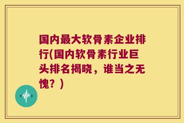 国内最大软骨素企业排行(国内软骨素行业巨头排名揭晓,谁当之无愧?)
