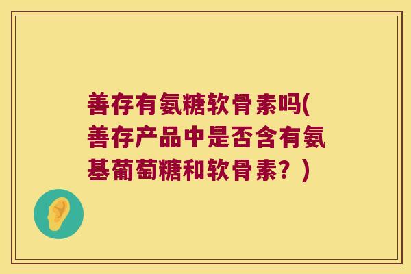 善存有氨糖软骨素吗(善存产品中是否含有氨基葡萄糖和软骨素?)