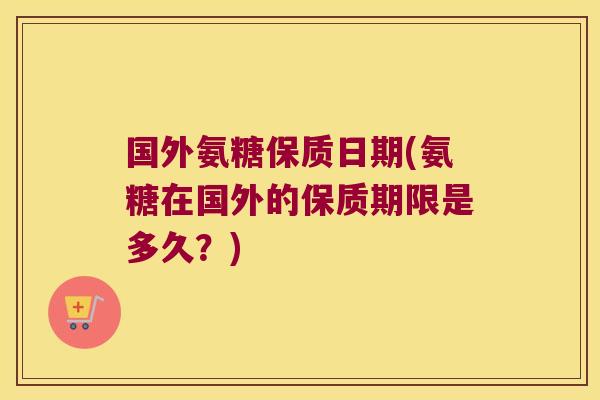 国外氨糖保质日期(氨糖在国外的保质期限是多久?)