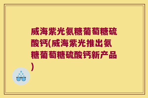威海紫光氨糖葡萄糖硫酸钙(威海紫光推出氨糖葡萄糖硫酸钙新产品)