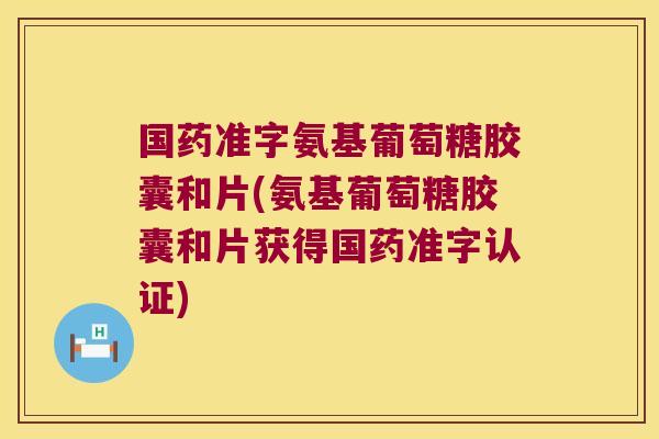 国药准字氨基葡萄糖胶囊和片(氨基葡萄糖胶囊和片获得国药准字认证)