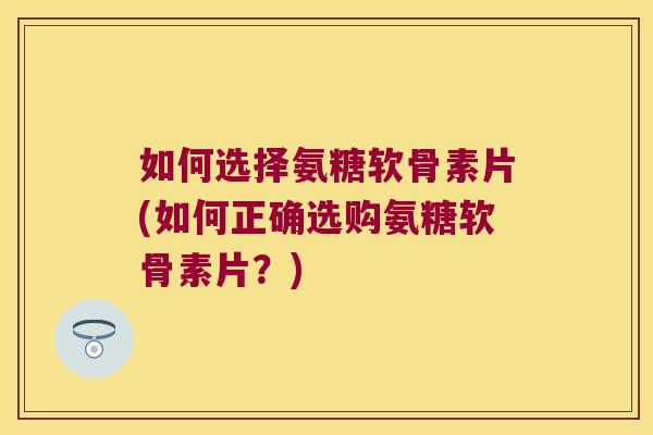 如何选择氨糖软骨素片(如何正确选购氨糖软骨素片?)