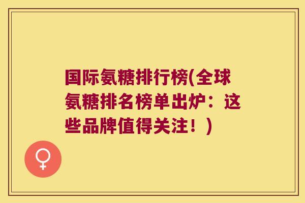 国际氨糖排行榜(全球氨糖排名榜单出炉:这些品牌值得关注!)
