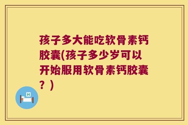 孩子多大能吃软骨素钙胶囊(孩子多少岁可以开始服用软骨素钙胶囊?) 孩子多大能吃软骨素钙胶囊(孩子多少岁可以开始服用软骨素钙胶囊?)