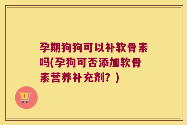 孕期狗狗可以补软骨素吗(孕狗可否添加软骨素营养补充剂?)