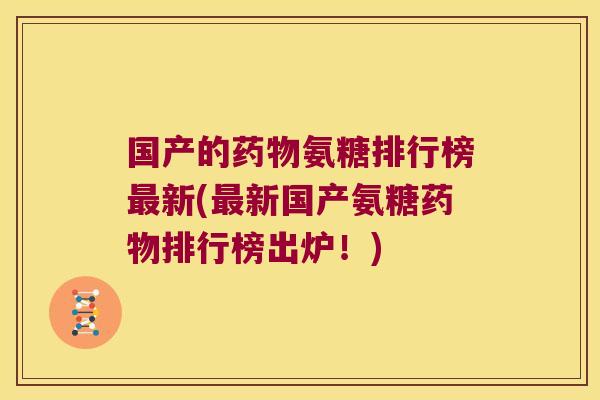 国产的药物氨糖排行榜最新(最新国产氨糖药物排行榜出炉!)