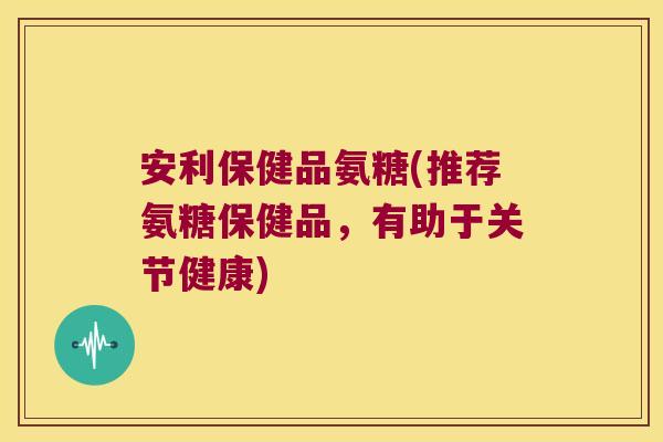 安利保健品氨糖(推荐氨糖保健品,有助于关节健康)