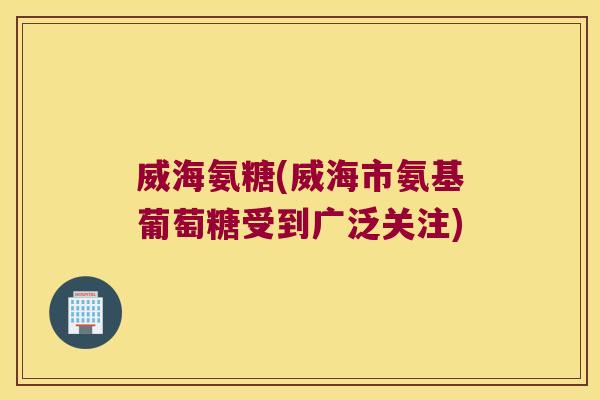 威海氨糖(威海市氨基葡萄糖受到广泛关注)