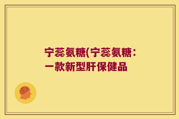 宁蕊氨糖(宁蕊氨糖:一款新型肝保健品