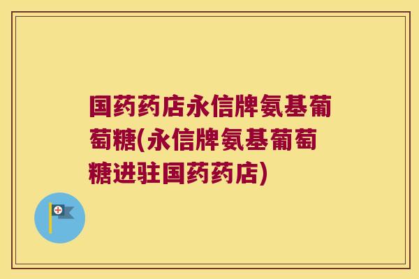 国药药店永信牌氨基葡萄糖(永信牌氨基葡萄糖进驻国药药店)