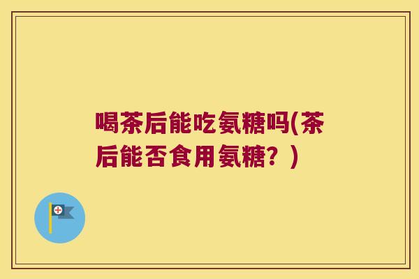 喝茶后能吃氨糖吗(茶后能否食用氨糖?)