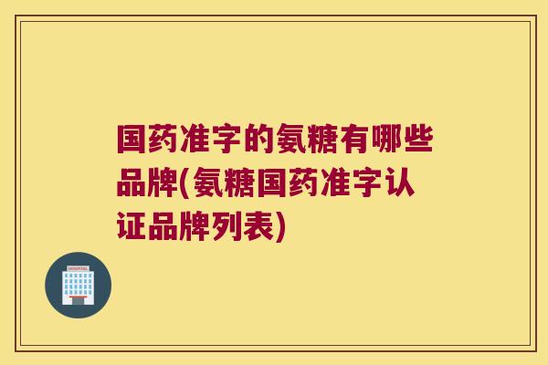 国药准字的氨糖有哪些品牌(氨糖国药准字认证品牌列表)