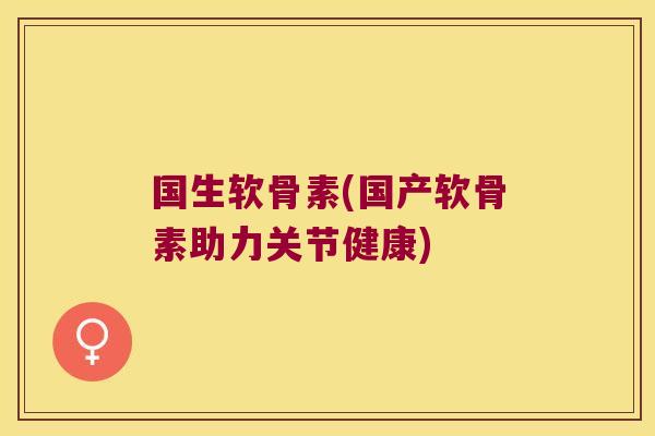 国生软骨素(国产软骨素助力关节健康)