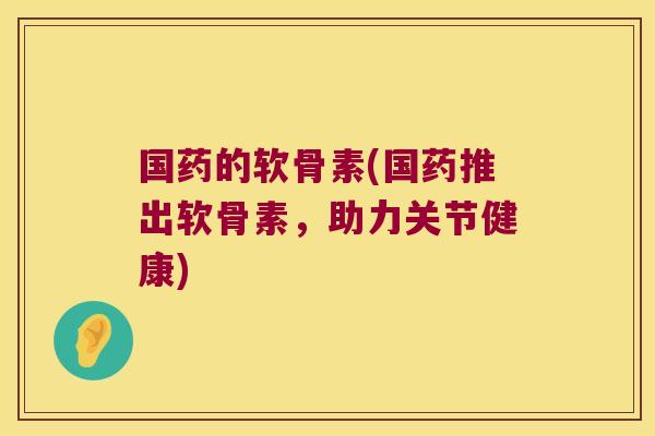 国药的软骨素(国药推出软骨素,助力关节健康)
