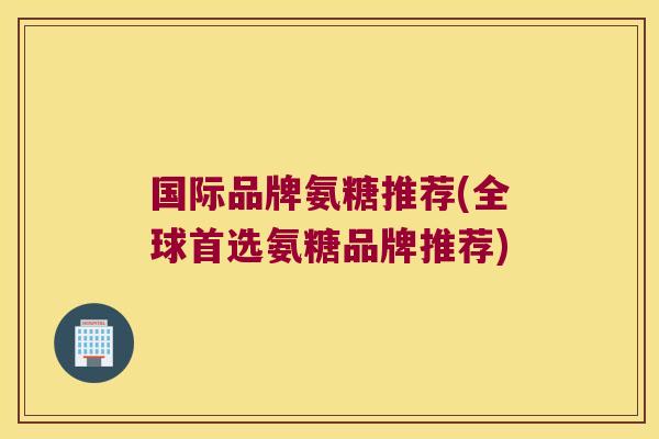 国际品牌氨糖推荐(全球首选氨糖品牌推荐)