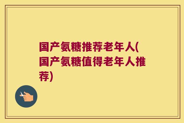 国产氨糖推荐老年人(国产氨糖值得老年人推荐)