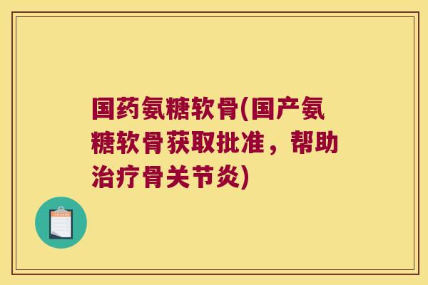 国药氨糖软骨(国产氨糖软骨获取批准,帮助治疗骨关节炎)