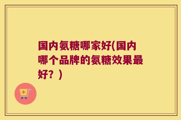 国内氨糖哪家好(国内哪个品牌的氨糖效果最好？)