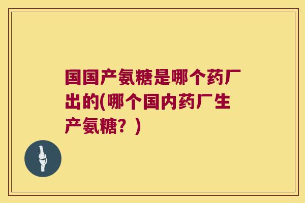 国国产氨糖是哪个药厂出的(哪个国内药厂生产氨糖?)