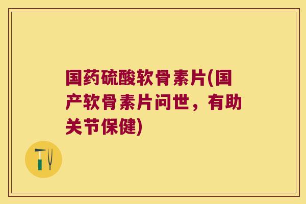 国药硫酸软骨素片(国产软骨素片问世,有助关节保健)