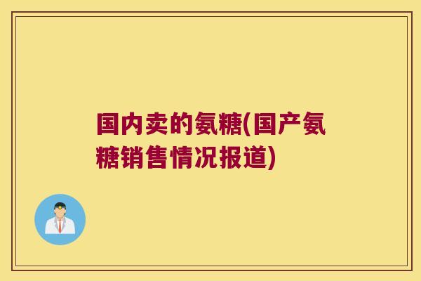 国内卖的氨糖(国产氨糖销售情况报道)